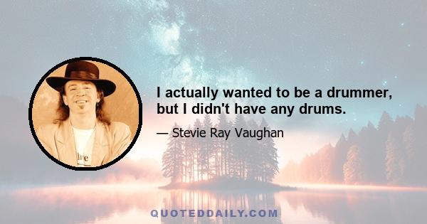 I actually wanted to be a drummer, but I didn't have any drums.