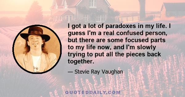 I got a lot of paradoxes in my life. I guess I'm a real confused person, but there are some focused parts to my life now, and I'm slowly trying to put all the pieces back together.