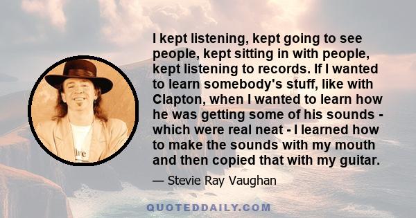 I kept listening, kept going to see people, kept sitting in with people, kept listening to records. If I wanted to learn somebody's stuff, like with Clapton, when I wanted to learn how he was getting some of his sounds