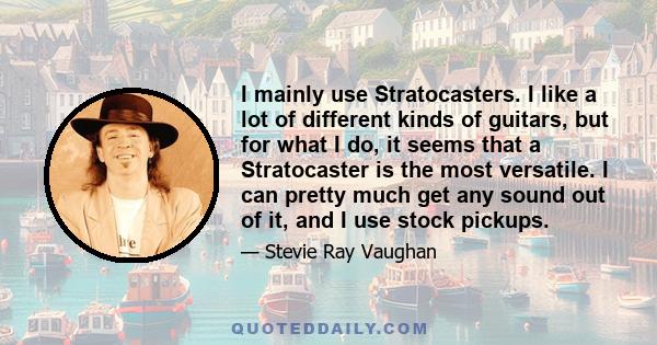 I mainly use Stratocasters. I like a lot of different kinds of guitars, but for what I do, it seems that a Stratocaster is the most versatile. I can pretty much get any sound out of it, and I use stock pickups.