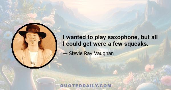 I wanted to play saxophone, but all I could get were a few squeaks.