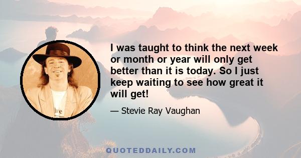 I was taught to think the next week or month or year will only get better than it is today. So I just keep waiting to see how great it will get!