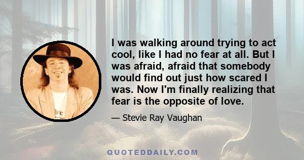 I was walking around trying to act cool, like I had no fear at all. But I was afraid, afraid that somebody would find out just how scared I was. Now I'm finally realizing that fear is the opposite of love.