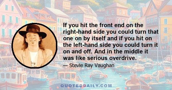 If you hit the front end on the right-hand side you could turn that one on by itself and if you hit on the left-hand side you could turn it on and off. And in the middle it was like serious overdrive.