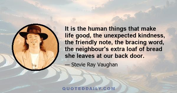 It is the human things that make life good, the unexpected kindness, the friendly note, the bracing word, the neighbour's extra loaf of bread she leaves at our back door.