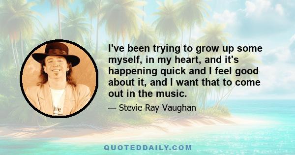 I've been trying to grow up some myself, in my heart, and it's happening quick and I feel good about it, and I want that to come out in the music.