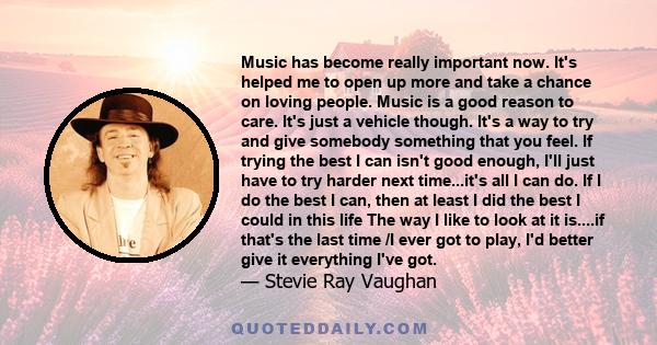 Music has become really important now. It's helped me to open up more and take a chance on loving people. Music is a good reason to care. It's just a vehicle though. It's a way to try and give somebody something that