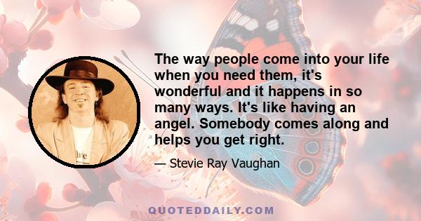 The way people come into your life when you need them, it's wonderful and it happens in so many ways. It's like having an angel. Somebody comes along and helps you get right.