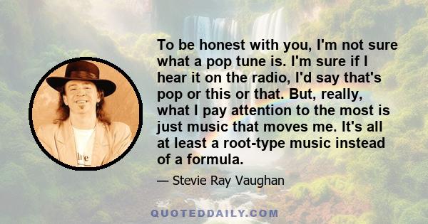 To be honest with you, I'm not sure what a pop tune is. I'm sure if I hear it on the radio, I'd say that's pop or this or that. But, really, what I pay attention to the most is just music that moves me. It's all at