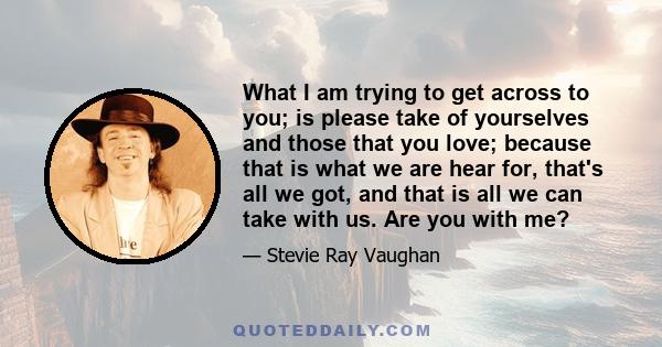 What I am trying to get across to you; is please take of yourselves and those that you love; because that is what we are hear for, that's all we got, and that is all we can take with us. Are you with me?