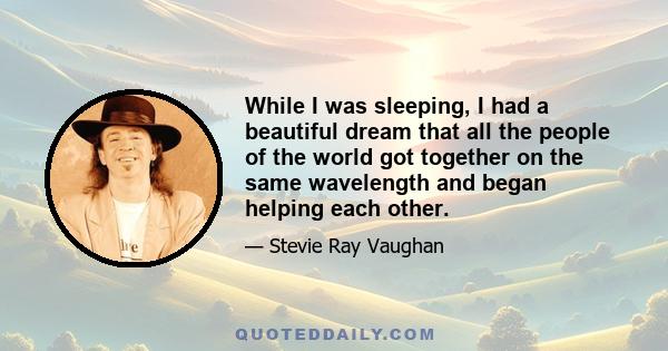 While I was sleeping, I had a beautiful dream that all the people of the world got together on the same wavelength and began helping each other.