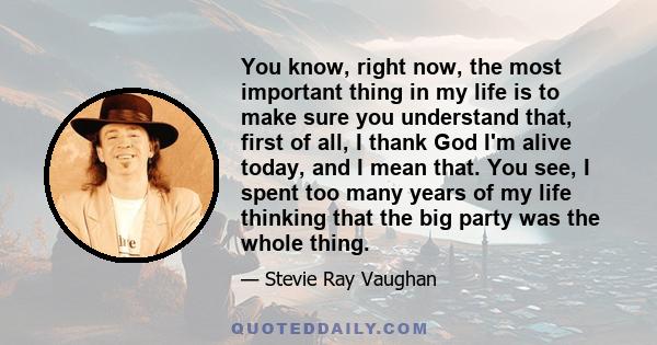 You know, right now, the most important thing in my life is to make sure you understand that, first of all, I thank God I'm alive today, and I mean that. You see, I spent too many years of my life thinking that the big