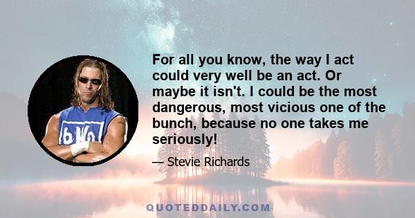 For all you know, the way I act could very well be an act. Or maybe it isn't. I could be the most dangerous, most vicious one of the bunch, because no one takes me seriously!