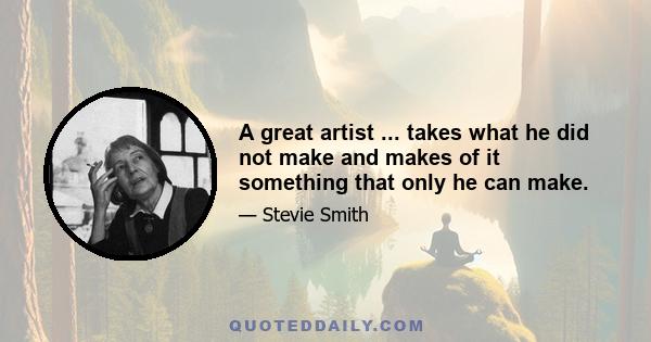 A great artist ... takes what he did not make and makes of it something that only he can make.