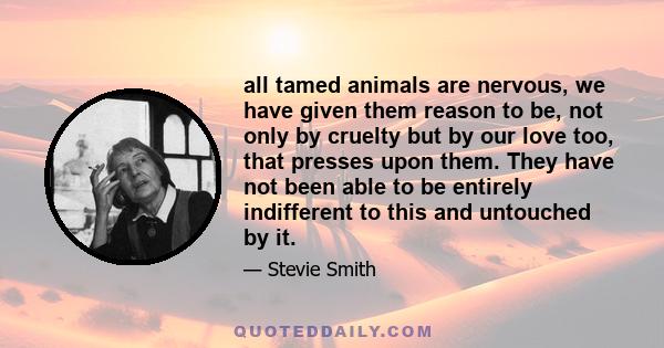 all tamed animals are nervous, we have given them reason to be, not only by cruelty but by our love too, that presses upon them. They have not been able to be entirely indifferent to this and untouched by it.