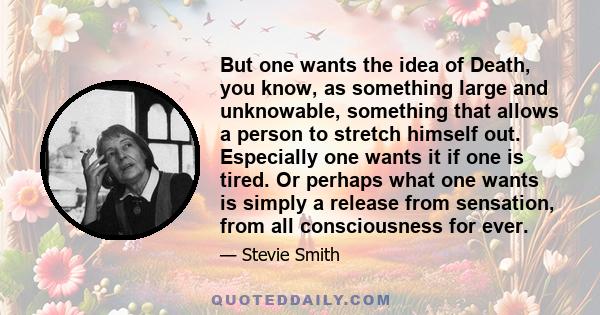 But one wants the idea of Death, you know, as something large and unknowable, something that allows a person to stretch himself out. Especially one wants it if one is tired. Or perhaps what one wants is simply a release 