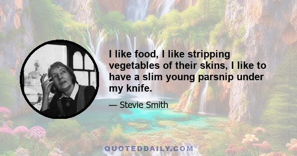 I like food, I like stripping vegetables of their skins, I like to have a slim young parsnip under my knife.