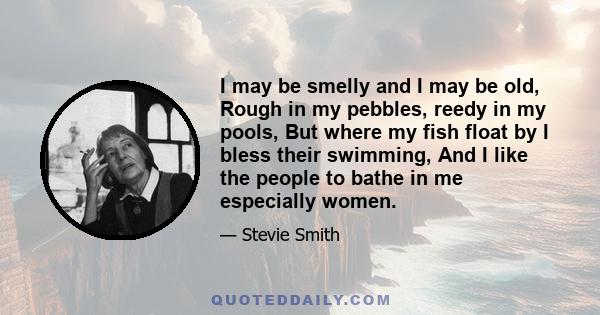 I may be smelly and I may be old, Rough in my pebbles, reedy in my pools, But where my fish float by I bless their swimming, And I like the people to bathe in me especially women.