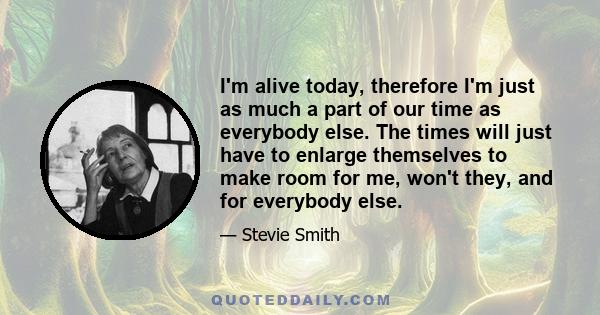 I'm alive today, therefore I'm just as much a part of our time as everybody else. The times will just have to enlarge themselves to make room for me, won't they, and for everybody else.