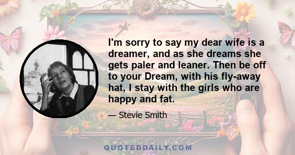 I'm sorry to say my dear wife is a dreamer, and as she dreams she gets paler and leaner. Then be off to your Dream, with his fly-away hat, I stay with the girls who are happy and fat.