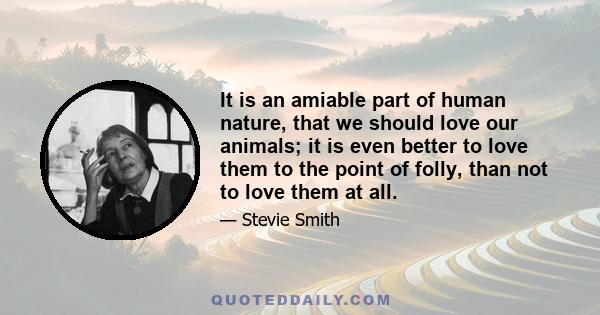 It is an amiable part of human nature, that we should love our animals; it is even better to love them to the point of folly, than not to love them at all.