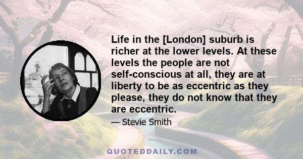 Life in the [London] suburb is richer at the lower levels. At these levels the people are not self-conscious at all, they are at liberty to be as eccentric as they please, they do not know that they are eccentric.