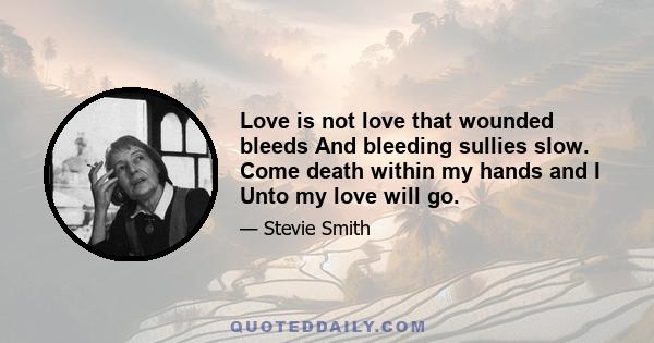 Love is not love that wounded bleeds And bleeding sullies slow. Come death within my hands and I Unto my love will go.