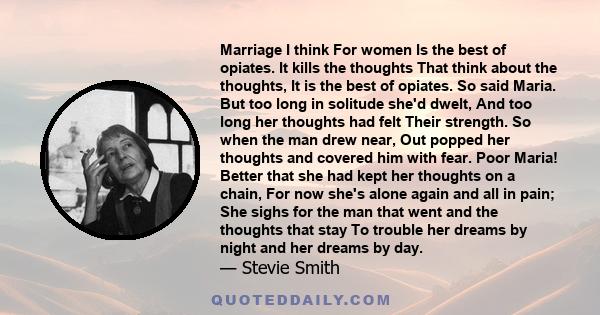 Marriage I think For women Is the best of opiates. It kills the thoughts That think about the thoughts, It is the best of opiates. So said Maria. But too long in solitude she'd dwelt, And too long her thoughts had felt