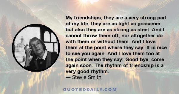 My friendships, they are a very strong part of my life, they are as light as gossamer but also they are as strong as steel. And I cannot throw them off, nor altogether do with them or without them. And I love them at