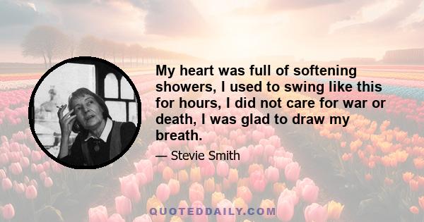 My heart was full of softening showers, I used to swing like this for hours, I did not care for war or death, I was glad to draw my breath.