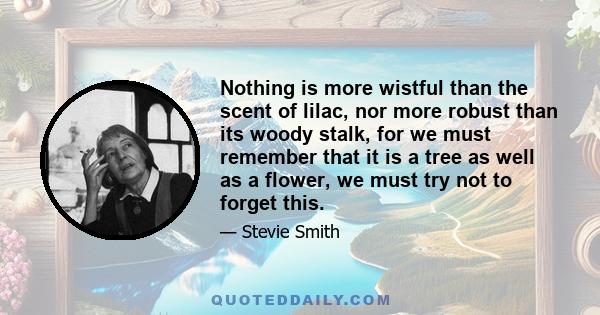 Nothing is more wistful than the scent of lilac, nor more robust than its woody stalk, for we must remember that it is a tree as well as a flower, we must try not to forget this.