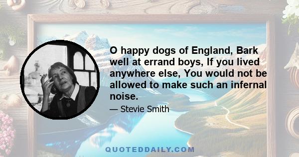 O happy dogs of England, Bark well at errand boys, If you lived anywhere else, You would not be allowed to make such an infernal noise.