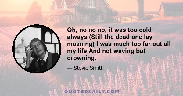 Oh, no no no, it was too cold always (Still the dead one lay moaning) I was much too far out all my life And not waving but drowning.