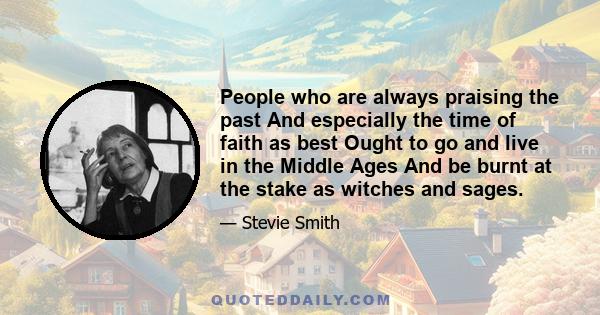 People who are always praising the past And especially the time of faith as best Ought to go and live in the Middle Ages And be burnt at the stake as witches and sages.