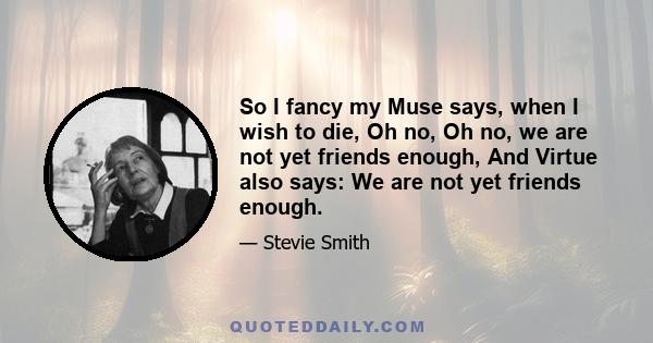 So I fancy my Muse says, when I wish to die, Oh no, Oh no, we are not yet friends enough, And Virtue also says: We are not yet friends enough.