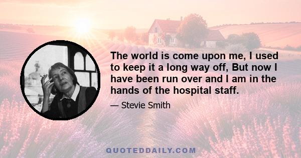 The world is come upon me, I used to keep it a long way off, But now I have been run over and I am in the hands of the hospital staff.