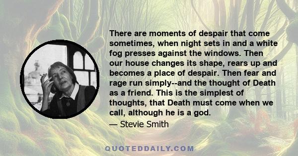 There are moments of despair that come sometimes, when night sets in and a white fog presses against the windows. Then our house changes its shape, rears up and becomes a place of despair. Then fear and rage run