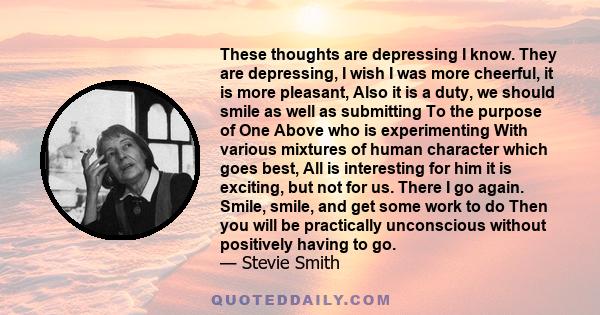 These thoughts are depressing I know. They are depressing, I wish I was more cheerful, it is more pleasant, Also it is a duty, we should smile as well as submitting To the purpose of One Above who is experimenting With