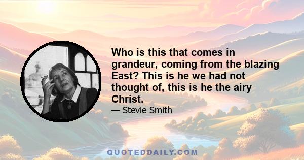 Who is this that comes in grandeur, coming from the blazing East? This is he we had not thought of, this is he the airy Christ.