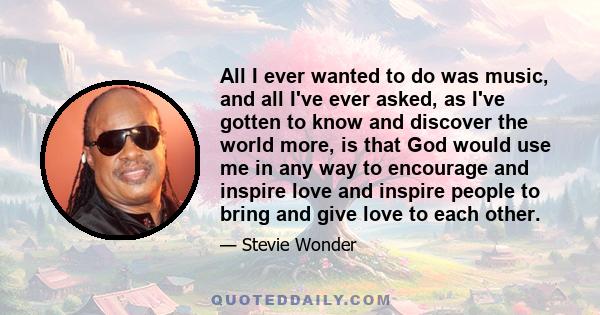 All I ever wanted to do was music, and all I've ever asked, as I've gotten to know and discover the world more, is that God would use me in any way to encourage and inspire love and inspire people to bring and give love 