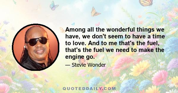 Among all the wonderful things we have, we don't seem to have a time to love. And to me that's the fuel, that's the fuel we need to make the engine go.