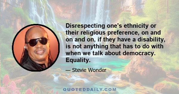 Disrespecting one's ethnicity or their religious preference, on and on and on, if they have a disability, is not anything that has to do with when we talk about democracy. Equality.