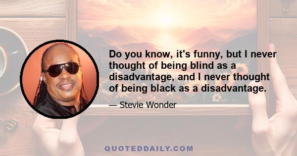 Do you know, it's funny, but I never thought of being blind as a disadvantage, and I never thought of being black as a disadvantage.