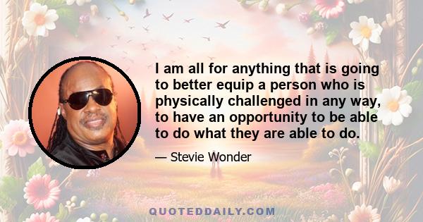 I am all for anything that is going to better equip a person who is physically challenged in any way, to have an opportunity to be able to do what they are able to do.