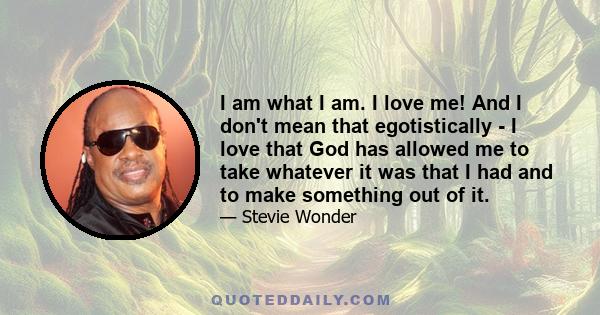 I am what I am. I love me! And I don't mean that egotistically - I love that God has allowed me to take whatever it was that I had and to make something out of it.