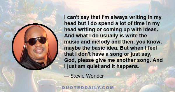 I can't say that I'm always writing in my head but I do spend a lot of time in my head writing or coming up with ideas. And what I do usually is write the music and melody and then, you know, maybe the basic idea. But