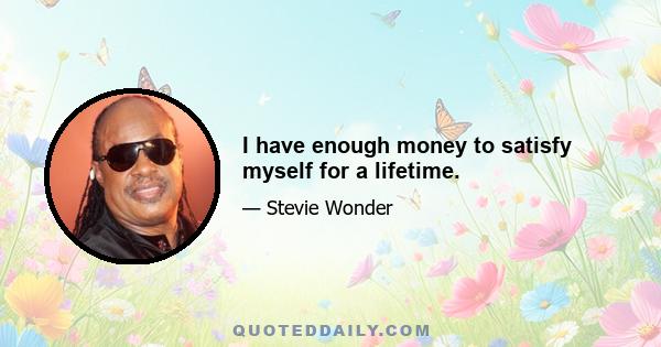 I have enough money to satisfy myself for a lifetime.