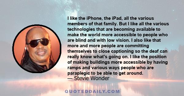 I like the iPhone, the iPad, all the various members of that family. But I like all the various technologies that are becoming available to make the world more accessible to people who are blind and with low vision.