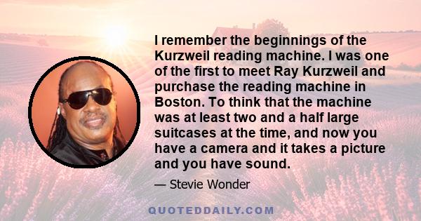 I remember the beginnings of the Kurzweil reading machine. I was one of the first to meet Ray Kurzweil and purchase the reading machine in Boston. To think that the machine was at least two and a half large suitcases at 