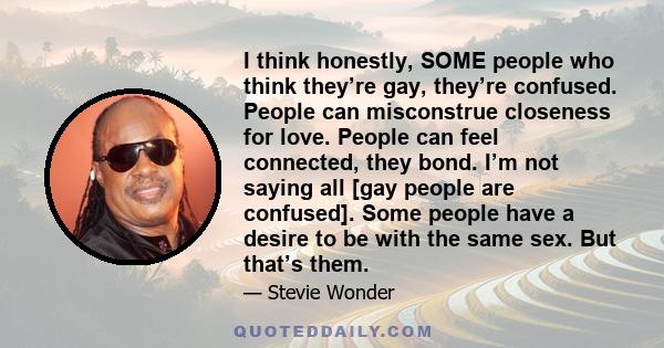 I think honestly, SOME people who think they’re gay, they’re confused. People can misconstrue closeness for love. People can feel connected, they bond. I’m not saying all [gay people are confused]. Some people have a